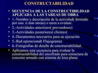wrcastillejo@terra.com.pe
CONSTRUCTABILIDAD
• SECUENCIA DE LA CONSTRUCTIBILIDAD
APLICADA A LAS TAREAS DE OBRA
• 1.-Nombre y descripción de la actividad( formado
por una ó más tareas) o tarea a evaluar.
• 2.-Actividades anteriores( proveedores)
• 3.-Actividades posteriores( clientes)
• 4.-Documentos necesarios para su ejecución
• 5.-Red operacional( Flujograma)
• 6.-Fotografías de detalle de constructabilidad.
• Aplicamos esta secuencia para evaluar la
constructabilidad del encofrado para estructura de
concreto armado con sistema de losa plana:
 