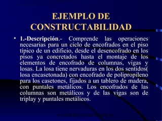 wrcastillejo@terra.com.pe
EJEMPLO DE
CONSTRUCTABILIDAD
• 1.-Descripción.- Comprende las operaciones
necesarias para un ciclo de encofrados en el piso
típico de un edificio, desde el desencofrado en los
pisos ya concretados hasta el montaje de los
elementos de encofrado de columnas, vigas y
losas. La losa tiene nervaduras en los dos sentidos(
losa encasetonada) con encofrado de polipropileno
para los casetones, fijados a un tablero de madera,
con puntales metálicos. Los encofrados de las
columnas son metálicos y de las vigas son de
triplay y puntales metálicos.
 