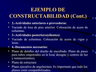 wrcastillejo@terra.com.pe
EJEMPLO DE
CONSTRUCTABILIDAD (Cont.)
• 2.-Actividades anteriores o proveedoras:
• Vaciado de losa de piso anterior. Colocación de acero de
columnas.
• 3.-Actividades posteriores(clientes):
• Vaciado de columnas. Colocación de acero de vigas y
losas.
• 4.-Documentos necesarios:
• Plano de detalles del diseño de encofrado. Plano de pases
para tubos empotrados en la losa( desagüe y centros de luz
y tomacorrientes).
• Plano de estructura
• Plano ejecutivo de arquitectura. Es importante que todo los
planos estén compatibilizados.
 