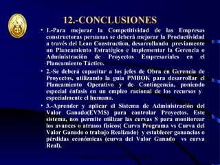 wrcastillejo@terra.com.pe
12.-CONCLUSIONES
• 1.-Para mejorar la Competitividad de las Empresas
constructoras peruanas se deberá mejorar la Productividad
a través del Lean Construction, desarrollando previamente
un Planeamiento Estratégico e implementar la Gerencia o
Administración de Proyectos Empresariales en el
Planeamiento Táctico.
• 2.-Se deberá capacitar a los jefes de Obra en Gerencia de
Proyectos, utilizando la guía PMBOK para desarrollar el
Planeamiento Operativo y de Contingencia, poniendo
especial énfasis en un empleo racional de los recursos y
especialmente el humano.
• 3.-Aprender y aplicar el Sistema de Administración del
Valor Ganado(EVMS) para controlar Proyectos. Este
sistema, nos permite utilizar las curvas S para monitorear
los avances o atrasos físicos( Curva Programa vs Curva del
Valor Ganado o trabajo Realizado) y establecer ganancias o
pérdidas económicas (curva del Valor Ganado vs curva
Real).
 