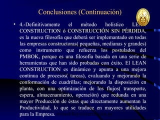 wrcastillejo@terra.com.pe
Conclusiones (Continuación)
• 4.-Definitivamente el método holístico LEAN
CONSTRUCTION ó CONSTRUCCIÓN SIN PÉRDIDA,
es la nueva filosofía que deberá ser implemantado en todas
las empresas constructoras( pequeñas, medianas y grandes)
como instrumento que refuerza los postulados del
PMBOK, porque es una filosofía basada en una serie de
herramientas que han sido probadas con éxito. El LEAN
CONSTRUCTION es dinámico y apunta a una mejora
continua de procesos( tareas), evaluando y mejorando la
conformación de cuadrillas; mejorando la disposición en
planta, con una optimización de los flujos( transporte,
espera, almacenamiento, operación) que redunda en una
mayor Producción de éstas que directamente aumentan la
Productividad, lo que se traduce en mayores utilidades
para la Empresa.
 