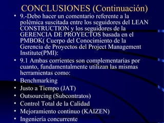 wrcastillejo@terra.com.pe
CONCLUSIONES (Continuación)
• 9.-Debo hacer un comentario referente a la
polémica suscitada entre los seguidores del LEAN
CONSTRUCTION y los seguidores de la
GERENCIA DE PROYECTOS basada en el
PMBOK( Cuerpo del Conocimiento de la
Gerencia de Proyectos del Project Management
Institute(PMI):
• 9.1 Ambas corrientes son complementarias por
cuanto, fundamentalmente utilizan las mismas
herramientas como:
• Benchmarking
• Justo a Tiempo (JAT)
• Outsourcing (Subcontratos)
• Control Total de la Calidad
• Mejoramiento continuo (KAIZEN)
• Ingeniería concurrente
 