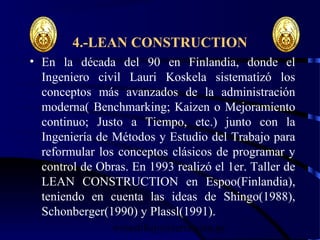 wrcastillejo@terra.com.pe
4.-LEAN CONSTRUCTION
• En la década del 90 en Finlandia, donde el
Ingeniero civil Lauri Koskela sistematizó los
conceptos más avanzados de la administración
moderna( Benchmarking; Kaizen o Mejoramiento
continuo; Justo a Tiempo, etc.) junto con la
Ingeniería de Métodos y Estudio del Trabajo para
reformular los conceptos clásicos de programar y
control de Obras. En 1993 realizó el 1er. Taller de
LEAN CONSTRUCTION en Espoo(Finlandia),
teniendo en cuenta las ideas de Shingo(1988),
Schonberger(1990) y Plassl(1991).
 