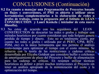 wrcastillejo@terra.com.pe
CONCLUSIONES (Continuación)
9.2 En cuanto a manejar una Programación de Proyectos basado
en flujos y conversiones, el PMI es abierto a utilizar otras
herramientas complementarias a la elaboración de redes o
grafos de trabajo, como la propuesta por el Istituto de LEAN
CONSTRUCTION y Lauri Koskela ( iniciador de esta nueva
filosofía).
9.3 No estoy de acuerdo con los seguidores del LEAN
CONSTRUCTION de descartar las redes o grafos y trabajar con
métodos heurísticos por cuanto consideran que toda holgura genera
pérdida de tiempo y dinero. Esto no es totalmente cierto, por
cuanto las redes o grafos ( utilizada por el PERT, CPM, ROY,
PDM, etc) es la única herramienta que nos permite el análisis
costo-tiempo para optimizar el tiempo con el costo mínimo. Se
refuerza con la teoría de las restricciones y cadenas críticas
desarrollada por Eliyahu Goldratt que considera buffer o colchones
de amortiguamiento de plazo del Proyecto y buffer de alimentación
para las cadenas no críticas. En resumen utilizar técnicas
heurísticas es definir a priori muchas restricciones al Proyecto sin
tener un análisis apropiado de la minimización del costo y la
optimización del tiempo.
 