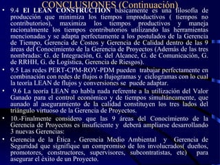 CONCLUSIONES (Continuación)• 9.4 El LEAN CONSTRUCTION básicamente es una filosofía de
producción que minimiza los tiempos improductivos ( tiempos no
contributorios), maximiza los tiempos productivos y maneja
racionalmente los tiempos contributorios utilizando las herramientas
mencionadas y se adapta perfectamente a los postulados de la Gerencia
de Tiempo, Gerencia de Costos y Gerencia de Calidad dentro de las 9
áreas del Conocimiento de la Gerencia de Proyectos (Además de las tres
nombradas: G. de Integración, G. del Alcance, G. de Comunicación, G.
de RRHH, G. de Logística, Gerencia de Riesgos).
• 9.5 Las redes PERT-CPM-ROY-PDM pueden trabajar perfectamente en
combinación con redes de flujos o flujogramas y ciclogramas con lo cual
la teoría LEAN de flujos y conversiones se puede adaptar.
• 9.6 La teoría LEAN no habla nada referente a la utilización del Valor
Ganado para el control económico y de tiempos simultáneamente, que
aunado al aseguramiento de la calidad constituyen los tres lados del
triángulo virtuoso de la Gerencia de Proyectos.
• 10.-Finalmente considero que las 9 áreas del Conocimiento de la
Gerencia de Proyectos es insuficiente y deberá ampliarse desarrollando
3 nuevas Gerencias:
• Gerencia de la Ética , Gerencia Medio Ambiental y Gerencia de
Seguridad que signifique un compromiso de los involucrados( dueños,
promotores, constructores, supervisores, subcontratistas, etc) para
asegurar el éxito de un Proyecto.
 
