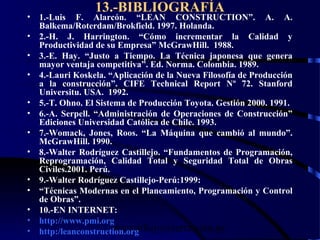 wrcastillejo@terra.com.pe
13.-BIBLIOGRAFÍA
• 1.-Luis F. Alarcón. “LEAN CONSTRUCTION”. A. A.
Balkema/Roterdam/Brokfield. 1997. Holanda.
• 2.-H. J. Harrington. “Cómo incrementar la Calidad y
Productividad de su Empresa” McGrawHill. 1988.
• 3.-E. Hay. “Justo a Tiempo. La Técnica japonesa que genera
mayor ventaja competitiva”. Ed. Norma. Colombia. 1989.
• 4.-Lauri Koskela. “Aplicación de la Nueva Filosofía de Producción
a la construcción”. CIFE Technical Report Nº 72. Stanford
Universitu. USA. 1992.
• 5.-T. Ohno. El Sistema de Producción Toyota. Gestión 2000. 1991.
• 6.-A. Serpell. “Administración de Operaciones de Construcción”
Ediciones Universidad Católica de Chile. 1993.
• 7.-Womack, Jones, Roos. “La Máquina que cambió al mundo”.
McGrawHill. 1990.
• 8.-Walter Rodríguez Castillejo. “Fundamentos de Programación,
Reprogramación, Calidad Total y Seguridad Total de Obras
Civiles.2001. Perú.
• 9.-Walter Rodríguez Castillejo-Perú:1999:
• “Técnicas Modernas en el Planeamiento, Programación y Control
de Obras”.
• 10.-EN INTERNET:
• http://www.pmi.org
• http:/leanconstruction.org
 