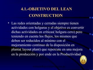 wrcastillejo@terra.com.pe
4.1.-OBJETIVO DEL LEAN
CONSTRUCTION
• Las redes orientadas y cerradas siempre tienen
actividades con holguras y el objetivo es convertir
dichas actividades en críticas( holgura cero) pero
teniendo en cuenta los flujos, los mismos que
deben ser reducidos al mínimo con el
mejoramiento continuo de la disposición en
planta( layout plant) que repercute en una mejora
en la producción y por ende en la Productividad.
 