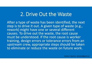 After a type of waste has been identified, the next 
step is to drive it out. A given type of waste (e.g., 
rework) might have one or several different 
causes. To drive out the waste, the root cause 
must be understood. If the root cause is worker 
training, design errors or tolerance errors from an 
upstream crew, appropriate steps should be taken 
to eliminate or reduce the waste on future work. 
2. Drive Out the Waste
Antonius P. Bramono ‐ pbramono@gmail.com
 