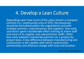 Depending upon how much of the value stream a company 
controls (i.e., construction only or EPC), the processes 
should be formalized within the organization and with 
strategic partners, subcontractors and suppliers. One early 
contractor spent considerable effort training its entire staff 
and most of its supplier and subcontractor staffs. Other 
lean early adopters trained key partners on a project‐by‐
project basis. A key difference between manufacturing and 
construction is the rapidity with which construction 
partnerships and alliances change with time and location.
4. Develop a Lean Culture
Antonius P. Bramono ‐ pbramono@gmail.com
 