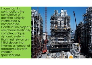 The image part with relationship ID rId2 was not found in the file.
In contrast, in
construction, the
completion of
activities is highly
interrelated &
complicated.
Construction projects
are characteristically
complex, unique,
dynamic systems
that must rely on an
initial design that
involves a number of
subassemblies with
variable
speciﬁcations.
 