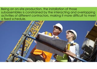Being an on-site production, the installation of those
subassemblies is constrained by the interacting and overlapping
activities of different contractors, making it more difﬁcult to meet
a ﬁxed schedule.
 