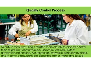 Quality in manufacturing is related more closely to process control
than to product conformance. Common tasks are defect
prevention, monitoring, & intervention. Rework is generally avoided,
and in some cases, parts are discarded rather than reprocessed
Quality Control Process
 
