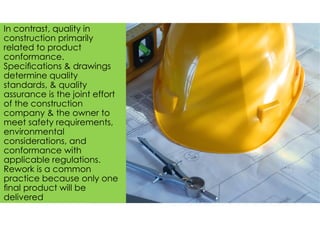 In contrast, quality in
construction primarily
related to product
conformance.
Speciﬁcations & drawings
determine quality
standards, & quality
assurance is the joint effort
of the construction
company & the owner to
meet safety requirements,
environmental
considerations, and
conformance with
applicable regulations.
Rework is a common
practice because only one
ﬁnal product will be
delivered
 