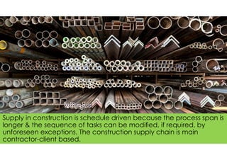 Supply in construction is schedule driven because the process span is
longer & the sequence of tasks can be modiﬁed, if required, by
unforeseen exceptions. The construction supply chain is main
contractor-client based.
 