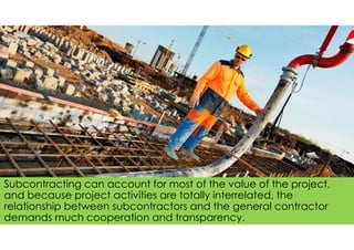 Subcontracting can account for most of the value of the project,
and because project activities are totally interrelated, the
relationship between subcontractors and the general contractor
demands much cooperation and transparency.
 