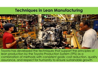 Toyota has developed the techniques that support the principles of
lean production by the Toyota Production System (TPS) as a
combination of methods with consistent goals: cost reduction, quality
assurance, and respect for humanity to ensure sustainable growth
Techniques in Lean Manufacturing
 