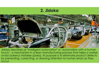 Jidoka describes as "intelligent automation" or "automation with a human
touch“, a mechanism in a lean manufacturing process that helps a worker
avoid (yokeru) mistakes (poka). Its purpose is to eliminate product defects
by preventing, correcting, or drawing attention to human errors as they
occur.
2. Jidoka
 
