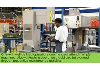 Only with well-deﬁned operations can the crew attend multiple
machines reliably. Machine operation should also be planned
through preventive maintenance activities.
 