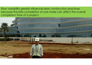 Flow variability greatly inﬂuences lean construction practices
because the late completion of one trade can affect the overall
completion time of a project.
 