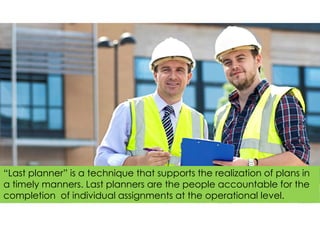 “Last planner” is a technique that supports the realization of plans in
a timely manners. Last planners are the people accountable for the
completion of individual assignments at the operational level.
 