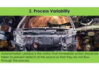 Autonomation (Jidoka) is the notion that immediate action should be
taken to prevent defects at the source so that they do not ﬂow
through the process.
2. Process Variability
 