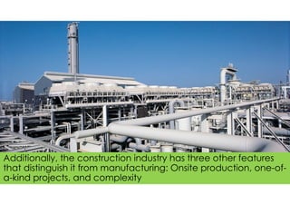 Additionally, the construction industry has three other features
that distinguish it from manufacturing: Onsite production, one-of-
a-kind projects, and complexity
 