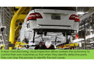 In lean manufacturing, visual inspection allows workers the autonomy to
control their own machines so that when they identify defective parts,
they can stop the process to identify the root cause.
 