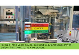 Fail-safe (Poka-yoke) devices are used to automatically prevent
defects from going to the next process.
 