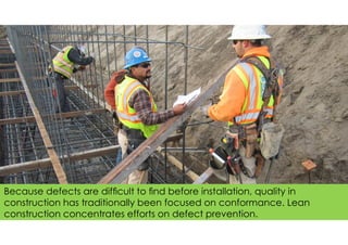 Because defects are difﬁcult to ﬁnd before installation, quality in
construction has traditionally been focused on conformance. Lean
construction concentrates efforts on defect prevention.
 