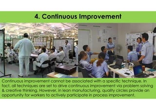 The image part with relationship ID rId13 was not found in the file.
Continuous improvement cannot be associated with a speciﬁc technique. In
fact, all techniques are set to drive continuous improvement via problem solving
& creative thinking. However, in lean manufacturing, quality circles provide an
opportunity for workers to actively participate in process improvement.
4. Continuous Improvement
 