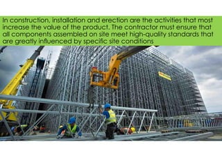 In construction, installation and erection are the activities that most
increase the value of the product. The contractor must ensure that
all components assembled on site meet high-quality standards that
are greatly inﬂuenced by speciﬁc site conditions
 