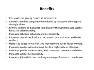 Benefits
• less waste can greatly reduce all around costs
• Construction time can greatly be reduced by increased planning and
strategic vision.
• Fewer accidents and a higher rate of safety through increased worker
focus and understanding.
• Increased schedule reliability and predictability.
• Improved overall results due to increased communication and fewer
workers.
• Decreased stress for workers and management due to fewer workers.
• Increased productivity all around due to a higher rate of planning.
• Increased profits and turnovers, with increased customer satisfaction.
• Increased worker accountability.
• Increased job satisfaction resulting in more performance commitment
 