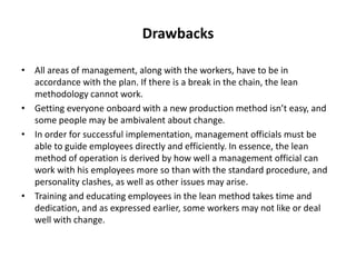 Drawbacks
• All areas of management, along with the workers, have to be in
accordance with the plan. If there is a break in the chain, the lean
methodology cannot work.
• Getting everyone onboard with a new production method isn’t easy, and
some people may be ambivalent about change.
• In order for successful implementation, management officials must be
able to guide employees directly and efficiently. In essence, the lean
method of operation is derived by how well a management official can
work with his employees more so than with the standard procedure, and
personality clashes, as well as other issues may arise.
• Training and educating employees in the lean method takes time and
dedication, and as expressed earlier, some workers may not like or deal
well with change.
 