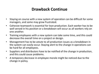 Drawback Continue
• Staying on course with a new system of operation can be difficult for some
managers, and some may grow frustrated.
• Cohesive teamwork is essential for lean production. Each worker has to be
well versed in his position or a breakdown will occur as all workers rely on
one another.
• Training employees with a new system can take some time, and this could
decrease the overall time on a project or design.
• Management has to be astute to all production issues as a breakdown in
the system can easily occur. Staying alert to the change in operations can
be hard for all employees.
• Suppliers and distributors have to be notified of the change in production,
and this could cause problems.
• A temporary decrease in employee morale might be noticed due to the
change in policy.
 
