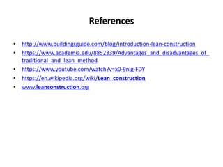 References
• http://www.buildingsguide.com/blog/introduction-lean-construction
• https://www.academia.edu/8852339/Advantages_and_disadvantages_of_
traditional_and_lean_method
• https://www.youtube.com/watch?v=x0-9nlg-FDY
• https://en.wikipedia.org/wiki/Lean_construction
• www.leanconstruction.org
 