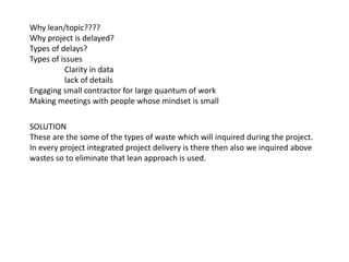 Why lean/topic????
Why project is delayed?
Types of delays?
Types of issues
Clarity in data
lack of details
Engaging small contractor for large quantum of work
Making meetings with people whose mindset is small
SOLUTION
These are the some of the types of waste which will inquired during the project.
In every project integrated project delivery is there then also we inquired above
wastes so to eliminate that lean approach is used.
 