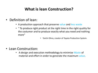 What is lean Construction?
• Definition of lean:
• A production approach that preserve value and less waste
• “ To produce right product at the right time in the right quality for
the costumer and to produce exactly what you need and nothing
more”
• Taiichi Ohno, creator of Toyota Production System.
• Lean Construction:
• A design and execution methodology to minimize Waste of
material and effort in order to generate the maximum value.
 