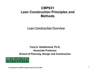 CMP831
                    Lean Construction Principles and
                               Methods


                               Lean Construction Overview




                          Tariq S. Abdelhamid, Ph.D.
                              Associate Professor
                  School of Planning, Design and Construction




                                                                1
Tariq Abdelhamid- CMP831- Michigan State University 2008
 