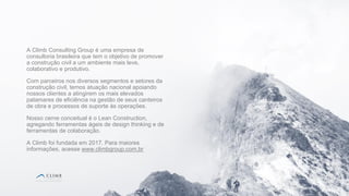 2
2
A Climb Consulting Group é uma empresa de
consultoria brasileira que tem o objetivo de promover
a construção civil a um ambiente mais leve,
colaborativo e produtivo.
Com parceiros nos diversos segmentos e setores da
construção civil, temos atuação nacional apoiando
nossos clientes a atingirem os mais elevados
patamares de eficiência na gestão de seus canteiros
de obra e processos de suporte às operações.
Nosso cerne conceitual é o Lean Construction,
agregando ferramentas ágeis de design thinking e de
ferramentas de colaboração.
A Climb foi fundada em 2017. Para maiores
informações, acesse www.climbgroup.com.br
 