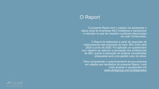 5
O Report
O presente Report tem o objetivo de apresentar o
status atual de empresas AEC brasileiras e caracterizar
o mercado no que diz respeito a práticas relacionadas
ao Lean Construction.
O Report foi elaborado a partir de respostas de
colaboradores das empresas do setor AEC entre abril
2020 e junho de 2020. Foi aplicado um questionário
com objetivo de capturar a percepção dos profissionais
da AEC quanto à aplicação de práticas consideradas
adequadas para uma gestão Lean de obras.
Para compreender o posicionamento da sua empresa
em relação aos resultados do presente Report, você
pode acessar o questionário em
www.climbgroup.com.br/diagnostico
 