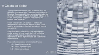 6
A pesquisa foi elaborada a partir da identificação das
principais práticas de Lean Construction abordadas na
literatura. Estudos acadêmicos como os elaborados por
Reck; Formoso (2010) , Mota et al. (2012) e Etges et al.
(2013) foram pontos de partida para seleção dos
critérios para avaliação.
Foram selecionados um total de 14 práticas de
planejamento baseadas nos princípios Lean. Estas
práticas se distribuem nos níveis estratégico, tático e
operacional.
Para cada prática foi solicitado aos respondentes
avaliar através de uma escala de 1 a 6, o nível de
implementação nas obras da empresa, onde 1
representava “Nada implementado” e 6 “Totalmente
implementada”.
Para análise dos dados, foram criadas 3 faixas:
1-2 – Baixa Implementação
3-4 – Média Implementação
5-6 – Alta Implementação
A Coleta de dados
 