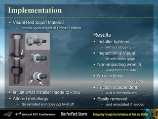 Implementation
 Visual Red Squirt Material
– occurs upon advent of Proper Tension
 Is just what installer needs to know
 Altered metallurgy
– So serrated end does not twist off
Results
 Installer tightens
– without stopping
 Inspection is Visual
– or with feeler gage
 Non-impacting wrench
– used from one side
 No size limits
– reduces number of bolts
 Friction independent
– rust & dirt irrelevant
 Easily removed
– and reinstalled if needed
 
