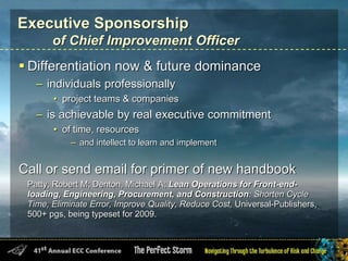 Executive Sponsorship
of Chief Improvement Officer
 Differentiation now & future dominance
– individuals professionally
• project teams & companies
– is achievable by real executive commitment
• of time, resources
– and intellect to learn and implement
Call or send email for primer of new handbook
Patty, Robert M; Denton, Michael A; Lean Operations for Front-end-
loading, Engineering, Procurement, and Construction: Shorten Cycle
Time, Eliminate Error, Improve Quality, Reduce Cost, Universal-Publishers,
500+ pgs, being typeset for 2009.
 