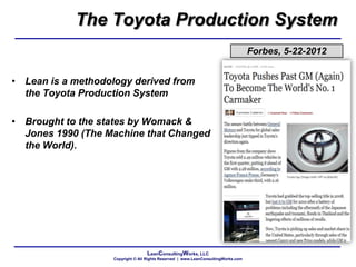LeanConsultingWorks, LLC
Copyright © All Rights Reserved | www.LeanConsultingWorks.com
Forbes, 5-22-2012
• Lean is a methodology derived from
the Toyota Production System
• Brought to the states by Womack &
Jones 1990 (The Machine that Changed
the World).
The Toyota Production System
 