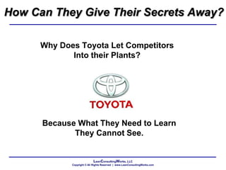 LeanConsultingWorks, LLC
Copyright © All Rights Reserved | www.LeanConsultingWorks.com
How Can They Give Their Secrets Away?
Why Does Toyota Let Competitors
Into their Plants?
Because What They Need to Learn
They Cannot See.
 