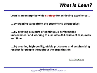 LeanConsultingWorks, LLC
Copyright © All Rights Reserved | www.LeanConsultingWorks.com
Lean is an enterprise-wide strategy for achieving excellence…
...by creating value (from the customer's perspective)
…by creating a culture of continuous performance
improvement and working to eliminate ALL waste of resources
and time
…by creating high quality, stable processes and emphasizing
respect for people throughout the organization.
LeanConsultingWorks, LLC
What is Lean?
 