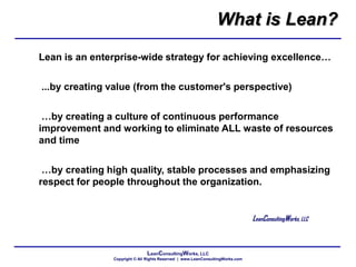 LeanConsultingWorks, LLC
Copyright © All Rights Reserved | www.LeanConsultingWorks.com
Lean is an enterprise-wide strategy for achieving excellence…
...by creating value (from the customer's perspective)
…by creating a culture of continuous performance
improvement and working to eliminate ALL waste of resources
and time
…by creating high quality, stable processes and emphasizing
respect for people throughout the organization.
LeanConsultingWorks, LLC
What is Lean?
 