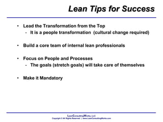 LeanConsultingWorks, LLC
Copyright © All Rights Reserved | www.LeanConsultingWorks.com
Lean Tips for Success
• Lead the Transformation from the Top
- It is a people transformation (cultural change required)
• Build a core team of internal lean professionals
• Focus on People and Processes
- The goals (stretch goals) will take care of themselves
• Make it Mandatory
 