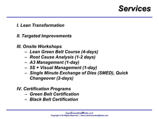 LeanConsultingWorks, LLC
Copyright © All Rights Reserved | www.LeanConsultingWorks.com
I. Lean Transformation
II. Targeted Improvements
III. Onsite Workshops
– Lean Green Belt Course (4-days)
– Root Cause Analysis (1-2 days)
– A3 Management (1-day)
– 5S + Visual Management (1-day)
– Single Minute Exchange of Dies (SMED), Quick
Changeover (2-days)
IV. Certification Programs
– Green Belt Certification
– Black Belt Certification
Services
 