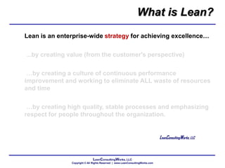 LeanConsultingWorks, LLC
Copyright © All Rights Reserved | www.LeanConsultingWorks.com
Lean is an enterprise-wide strategy for achieving excellence…
...by creating value (from the customer's perspective)
…by creating a culture of continuous performance
improvement and working to eliminate ALL waste of resources
and time
…by creating high quality, stable processes and emphasizing
respect for people throughout the organization.
LeanConsultingWorks, LLC
What is Lean?
 